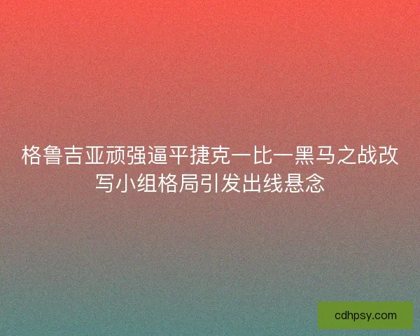 格鲁吉亚顽强逼平捷克一比一黑马之战改写小组格局引发出线悬念