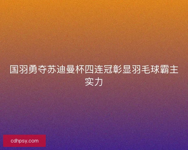 国羽勇夺苏迪曼杯四连冠彰显羽毛球霸主实力