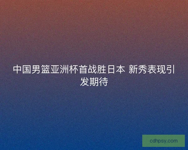 中国男篮亚洲杯首战胜日本 新秀表现引发期待