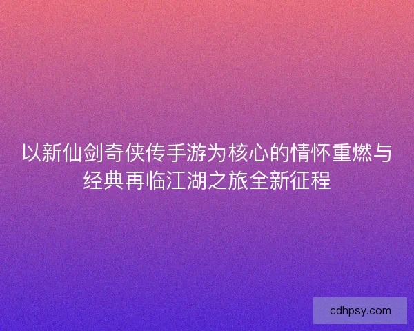 以新仙剑奇侠传手游为核心的情怀重燃与经典再临江湖之旅全新征程